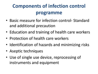 Components of infection control
programme
• Basic measure for infection control- Standard
and additional precaution
• Education and training of health care workers
• Protection of health care workers
• Identification of hazards and minimizing risks
• Aseptic techniques
• Use of single use device, reprocessing of
instruments and equipment
 