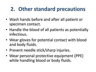 2. Other standard precautions
• Wash hands before and after all patient or
specimen contact.
• Handle the blood of all patients as potentially
infectious.
• Wear gloves for potential contact with blood
and body fluids.
• Prevent needle stick/sharp injuries.
• Wear personal protective equipment (PPE)
while handling blood or body fluids.
 