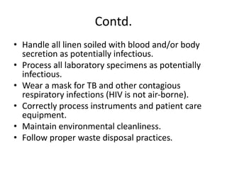 Contd.
• Handle all linen soiled with blood and/or body
secretion as potentially infectious.
• Process all laboratory specimens as potentially
infectious.
• Wear a mask for TB and other contagious
respiratory infections (HIV is not air-borne).
• Correctly process instruments and patient care
equipment.
• Maintain environmental cleanliness.
• Follow proper waste disposal practices.
 