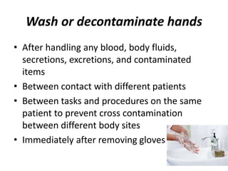 Wash or decontaminate hands
• After handling any blood, body fluids,
secretions, excretions, and contaminated
items
• Between contact with different patients
• Between tasks and procedures on the same
patient to prevent cross contamination
between different body sites
• Immediately after removing gloves
 