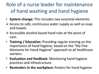 Role of a nurse leader for maintenance
of hand washing and hand hygiene
• System change: This includes two essential elements:
 Access to safe, continuous water supply as well as soap
and towels.
 Accessible alcohol-based hand rubs at the point of
care.
• Training / Education: Providing regular training on the
importance of hand hygiene, based on the “My Five
Moments for Hand Hygiene” approach to all healthcare
workers.
• Evaluation and feedback: Monitoring hand hygiene
practices and infrastructure.
• Reminders in the workplace: Posters for hand hygiene
 