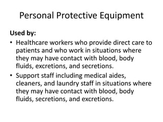 Personal Protective Equipment
Used by:
• Healthcare workers who provide direct care to
patients and who work in situations where
they may have contact with blood, body
fluids, excretions, and secretions.
• Support staff including medical aides,
cleaners, and laundry staff in situations where
they may have contact with blood, body
fluids, secretions, and excretions.
 