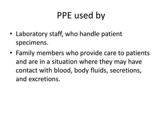 PPE used by
• Laboratory staff, who handle patient
specimens.
• Family members who provide care to patients
and are in a situation where they may have
contact with blood, body fluids, secretions,
and excretions.
 