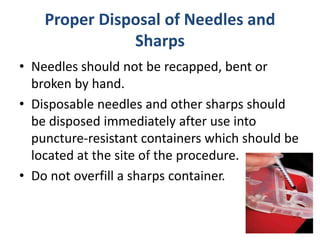 Proper Disposal of Needles and
Sharps
• Needles should not be recapped, bent or
broken by hand.
• Disposable needles and other sharps should
be disposed immediately after use into
puncture-resistant containers which should be
located at the site of the procedure.
• Do not overfill a sharps container.
 