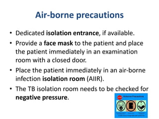 Air-borne precautions
• Dedicated isolation entrance, if available.
• Provide a face mask to the patient and place
the patient immediately in an examination
room with a closed door.
• Place the patient immediately in an air-borne
infection isolation room (AIIR).
• The TB isolation room needs to be checked for
negative pressure.
 