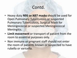 Contd.
• Heavy duty N95 or N97 masks should be used for
Open Pulmonary Tuberculosis or suspected
Pulmonary Tuberculosis, Surgical Mask for
Meningococcal or suspected Meningococcal
Meningitis.
• Limit movement or transport of patient from the
room to essential purposes only.
• Non immune or pregnant staff should not enter
the room of patients known or suspected to have
rubella or varicella.
 