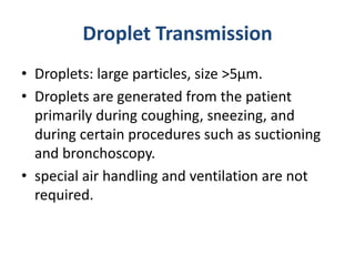 Droplet Transmission
• Droplets: large particles, size >5µm.
• Droplets are generated from the patient
primarily during coughing, sneezing, and
during certain procedures such as suctioning
and bronchoscopy.
• special air handling and ventilation are not
required.
 