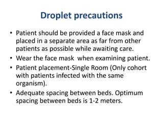 Droplet precautions
• Patient should be provided a face mask and
placed in a separate area as far from other
patients as possible while awaiting care.
• Wear the face mask when examining patient.
• Patient placement-Single Room (Only cohort
with patients infected with the same
organism).
• Adequate spacing between beds. Optimum
spacing between beds is 1-2 meters.
 