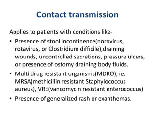 Contact transmission
Applies to patients with conditions like-
• Presence of stool incontinence(norovirus,
rotavirus, or Clostridium difficile),draining
wounds, uncontrolled secretions, pressure ulcers,
or presence of ostomy draining body fluids.
• Multi drug resistant organisms(MDRO), ie,
MRSA(methicillin resistant Staphylococcus
aureus), VRE(vancomycin resistant enterococcus)
• Presence of generalized rash or exanthemas.
 