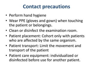 Contact precautions
• Perform hand hygiene
• Wear PPE (gloves and gown) when touching
the patient or belongings.
• Clean or disinfect the examination room.
• Patient placement: Cohort only with patients
who are affected by the same organism.
• Patient transport: Limit the movement and
transport of the patient
• Patient care equipment: individualized or
disinfected before use for another patient.
 