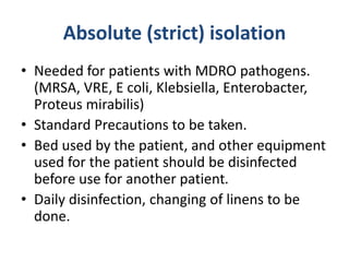 Absolute (strict) isolation
• Needed for patients with MDRO pathogens.
(MRSA, VRE, E coli, Klebsiella, Enterobacter,
Proteus mirabilis)
• Standard Precautions to be taken.
• Bed used by the patient, and other equipment
used for the patient should be disinfected
before use for another patient.
• Daily disinfection, changing of linens to be
done.
 