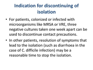 Indication for discontinuing of
isolation
• For patients, colonized or infected with
microorganisms like MRSA or VRE, three
negative cultures taken one week apart can be
used to discontinue contact precautions.
• In other patients, resolution of symptoms that
lead to the isolation (such as diarrhoea in the
case of C. difficile infection) may be a
reasonable time to stop the isolation.
 
