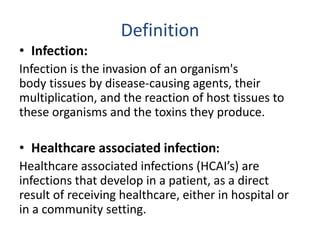 Definition
• Infection:
Infection is the invasion of an organism's
body tissues by disease-causing agents, their
multiplication, and the reaction of host tissues to
these organisms and the toxins they produce.
• Healthcare associated infection:
Healthcare associated infections (HCAI’s) are
infections that develop in a patient, as a direct
result of receiving healthcare, either in hospital or
in a community setting.
 