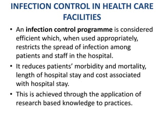 INFECTION CONTROL IN HEALTH CARE
FACILITIES
• An infection control programme is considered
efficient which, when used appropriately,
restricts the spread of infection among
patients and staff in the hospital.
• It reduces patients’ morbidity and mortality,
length of hospital stay and cost associated
with hospital stay.
• This is achieved through the application of
research based knowledge to practices.
 