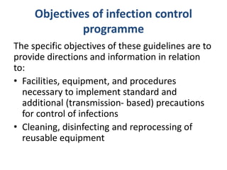 Objectives of infection control
programme
The specific objectives of these guidelines are to
provide directions and information in relation
to:
• Facilities, equipment, and procedures
necessary to implement standard and
additional (transmission- based) precautions
for control of infections
• Cleaning, disinfecting and reprocessing of
reusable equipment
 