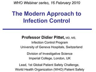 The Modern Approach to
Infection Control
Professor Didier Pittet, MD, MS,
Infection Control Program
University of Geneva Hospitals, Switzerland
Division of Investigative Science
Imperial College, London, UK
Lead, 1st Global Patient Safety Challenge,
World Health Organization (WHO) Patient Safety
WHO Webinar series, 16 February 2010WHO Webinar series, 16 February 2010
 