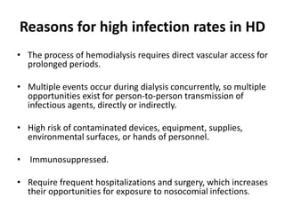 Reasons for high infection rates in HD
• The process of hemodialysis requires direct vascular access for
prolonged periods.
• Multiple events occur during dialysis concurrently, so multiple
opportunities exist for person-to-person transmission of
infectious agents, directly or indirectly.
• High risk of contaminated devices, equipment, supplies,
environmental surfaces, or hands of personnel.
• Immunosuppressed.
• Require frequent hospitalizations and surgery, which increases
their opportunities for exposure to nosocomial infections.
 