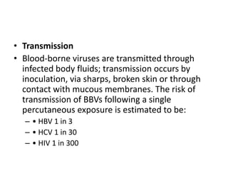 • Transmission
• Blood-borne viruses are transmitted through
infected body fluids; transmission occurs by
inoculation, via sharps, broken skin or through
contact with mucous membranes. The risk of
transmission of BBVs following a single
percutaneous exposure is estimated to be:
– • HBV 1 in 3
– • HCV 1 in 30
– • HIV 1 in 300
 