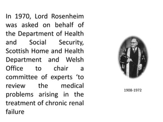 1908-1972
In 1970, Lord Rosenheim
was asked on behalf of
the Department of Health
and Social Security,
Scottish Home and Health
Department and Welsh
Office to chair a
committee of experts ‘to
review the medical
problems arising in the
treatment of chronic renal
failure
 