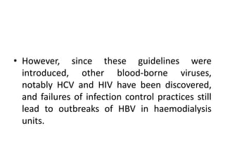 • However, since these guidelines were
introduced, other blood-borne viruses,
notably HCV and HIV have been discovered,
and failures of infection control practices still
lead to outbreaks of HBV in haemodialysis
units.
 