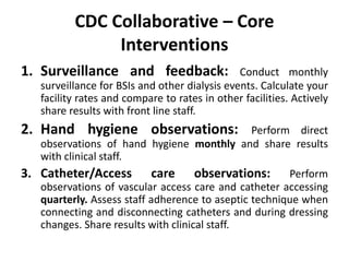 CDC Collaborative – Core
Interventions
1. Surveillance and feedback: Conduct monthly
surveillance for BSIs and other dialysis events. Calculate your
facility rates and compare to rates in other facilities. Actively
share results with front line staff.
2. Hand hygiene observations: Perform direct
observations of hand hygiene monthly and share results
with clinical staff.
3. Catheter/Access care observations: Perform
observations of vascular access care and catheter accessing
quarterly. Assess staff adherence to aseptic technique when
connecting and disconnecting catheters and during dressing
changes. Share results with clinical staff.
 