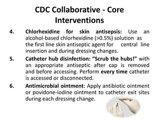 CDC Collaborative - Core
Interventions
4. Chlorhexidine for skin antisepsis: Use an
alcohol-based chlorhexidine (>0.5%) solution as
the first line skin antiseptic agent for central line
insertion and during dressing changes.
5. Catheter hub disinfection: “Scrub the hubs!” with
an appropriate antiseptic after cap is removed
and before accessing. Perform every time catheter
is accessed or disconnected.
6. Antimicrobial ointment: Apply antibiotic ointment
or povidone-iodine ointment to catheter exit sites
during each dressing change.
 
