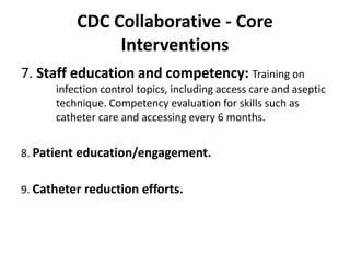CDC Collaborative - Core
Interventions
7. Staff education and competency: Training on
infection control topics, including access care and aseptic
technique. Competency evaluation for skills such as
catheter care and accessing every 6 months.
8. Patient education/engagement.
9. Catheter reduction efforts.
 