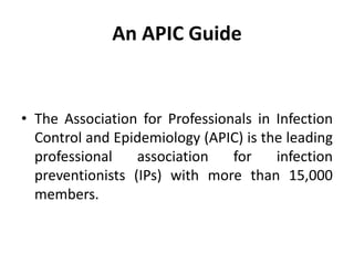 An APIC Guide
• The Association for Professionals in Infection
Control and Epidemiology (APIC) is the leading
professional association for infection
preventionists (IPs) with more than 15,000
members.
 