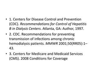 • 1. Centers for Disease Control and Prevention
(CDC). Recommendations for Control of Hepatitis
B in Dialysis Centers. Atlanta, GA: Author, 1997.
• 2. CDC. Recommendations for preventing
transmission of infections among chronic
hemodialysis patients. MMWR 2001;50(RR05):1–
43.
• 3. Centers for Medicare and Medicaid Services
(CMS). 2008 Conditions for Coverage
 