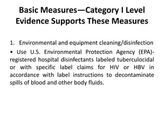 Basic Measures—Category I Level
Evidence Supports These Measures
1. Environmental and equipment cleaning/disinfection
• Use U.S. Environmental Protection Agency (EPA)-
registered hospital disinfectants labeled tuberculocidal
or with specific label claims for HIV or HBV in
accordance with label instructions to decontaminate
spills of blood and other body fluids.
 