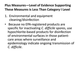 Plus Measures—Level of Evidence Supporting
These Measures is Less Than Category I Level
1. Environmental and equipment
cleaning/disinfection
• Because no EPA-registered products are
specific for inactivating C. difficile spores, use
hypochlorite-based products for disinfection
of environmental surfaces in those patient-
care areas where surveillance and
epidemiology indicate ongoing transmission of
C. difficile.
 
