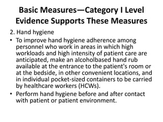 Basic Measures—Category I Level
Evidence Supports These Measures
2. Hand hygiene
• To improve hand hygiene adherence among
personnel who work in areas in which high
workloads and high intensity of patient care are
anticipated, make an alcoholbased hand rub
available at the entrance to the patient's room or
at the bedside, in other convenient locations, and
in individual pocket-sized containers to be carried
by healthcare workers (HCWs).
• Perform hand hygiene before and after contact
with patient or patient environment.
 