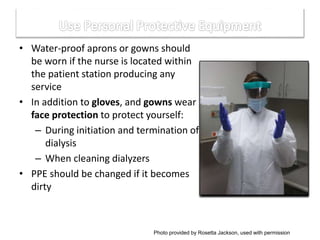 • Water-proof aprons or gowns should
be worn if the nurse is located within
the patient station producing any
service
• In addition to gloves, and gowns wear
face protection to protect yourself:
– During initiation and termination of
dialysis
– When cleaning dialyzers
• PPE should be changed if it becomes
dirty
Photo provided by Rosetta Jackson, used with permission
 
