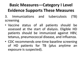 Basic Measures—Category I Level
Evidence Supports These Measures
3. Immunizations and tuberculosis (TB)
screening
• Vaccine status of all patients should be
assessed at the start of dialysis. Eligible HD
patients should be immunized against HBV,
tetanus, pneumococcal disease, and influenza.
• CDC recommends one-time baseline screening
of HD patients for TB (plus anytime an
exposure is suspected).
 