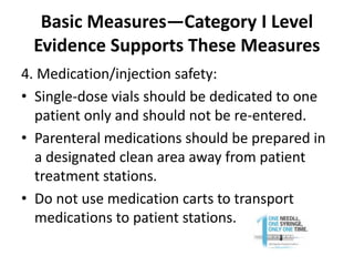 Basic Measures—Category I Level
Evidence Supports These Measures
4. Medication/injection safety:
• Single-dose vials should be dedicated to one
patient only and should not be re-entered.
• Parenteral medications should be prepared in
a designated clean area away from patient
treatment stations.
• Do not use medication carts to transport
medications to patient stations.
 