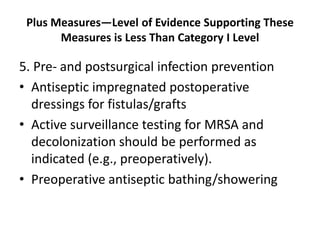Plus Measures—Level of Evidence Supporting These
Measures is Less Than Category I Level
5. Pre- and postsurgical infection prevention
• Antiseptic impregnated postoperative
dressings for fistulas/grafts
• Active surveillance testing for MRSA and
decolonization should be performed as
indicated (e.g., preoperatively).
• Preoperative antiseptic bathing/showering
 