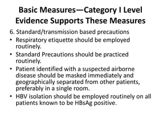 Basic Measures—Category I Level
Evidence Supports These Measures
6. Standard/transmission based precautions
• Respiratory etiquette should be employed
routinely.
• Standard Precautions should be practiced
routinely.
• Patient identified with a suspected airborne
disease should be masked immediately and
geographically separated from other patients,
preferably in a single room.
• HBV isolation should be employed routinely on all
patients known to be HBsAg positive.
 