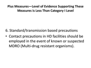 Plus Measures—Level of Evidence Supporting These
Measures is Less Than Category I Level
6. Standard/transmission based precautions
• Contact precautions in HD facilities should be
employed in the event of known or suspected
MDRO (Multi-drug resistant organisms).
 