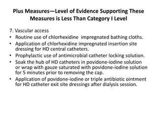 Plus Measures—Level of Evidence Supporting These
Measures is Less Than Category I Level
7. Vascular access
• Routine use of chlorhexidine impregnated bathing cloths.
• Application of chlorhexidine impregnated insertion site
dressing for HD central catheters.
• Prophylactic use of antimicrobial catheter locking solution.
• Soak the hub of HD catheters in povidone-iodine solution
or wrap with gauze saturated with povidone-iodine solution
for 5 minutes prior to removing the cap.
• Application of povidone-iodine or triple antibiotic ointment
for HD catheter exit site dressings after dialysis session.
 