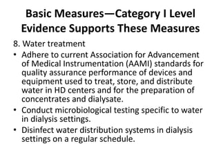 Basic Measures—Category I Level
Evidence Supports These Measures
8. Water treatment
• Adhere to current Association for Advancement
of Medical Instrumentation (AAMI) standards for
quality assurance performance of devices and
equipment used to treat, store, and distribute
water in HD centers and for the preparation of
concentrates and dialysate.
• Conduct microbiological testing specific to water
in dialysis settings.
• Disinfect water distribution systems in dialysis
settings on a regular schedule.
 