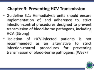 Chapter 3: Preventing HCV Transmission
• Guideline 3.1: Hemodialysis units should ensure
implementation of, and adherence to, strict
infection-control procedures designed to prevent
transmission of blood-borne pathogens, including
HCV. (Strong)
• Isolation of HCV-infected patients is not
recommended as an alternative to strict
infection-control procedures for preventing
transmission of blood-borne pathogens. (Weak)
 
