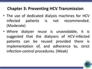 Chapter 3: Preventing HCV Transmission
• The use of dedicated dialysis machines for HCV
infected patients is not recommended.
(Moderate)
• Where dialyzer reuse is unavoidable, it is
suggested that the dialyzers of HCV-infected
patients can be reused provided there is
implementation of, and adherence to, strict
infection-control procedures. (Weak)
 