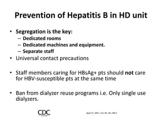 Prevention of Hepatitis B in HD unit
• Segregation is the key:
– Dedicated rooms
– Dedicated machines and equipment.
– Separate staff
• Universal contact precautions
• Staff members caring for HBsAg+ pts should not care
for HBV-susceptible pts at the same time
• Ban from dialyzer reuse programs i.e. Only single use
dialyzers.
 
