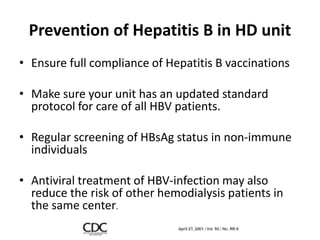 Prevention of Hepatitis B in HD unit
• Ensure full compliance of Hepatitis B vaccinations
• Make sure your unit has an updated standard
protocol for care of all HBV patients.
• Regular screening of HBsAg status in non-immune
individuals
• Antiviral treatment of HBV-infection may also
reduce the risk of other hemodialysis patients in
the same center.
 