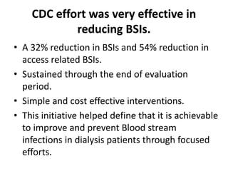 CDC effort was very effective in
reducing BSIs.
• A 32% reduction in BSIs and 54% reduction in
access related BSIs.
• Sustained through the end of evaluation
period.
• Simple and cost effective interventions.
• This initiative helped define that it is achievable
to improve and prevent Blood stream
infections in dialysis patients through focused
efforts.
 