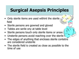 Surgical Asepsis Principles
• Only sterile items are used withint the sterile
field
• Sterile persons are gowned and gloved
• Tables are serile ony at table level
• Sterile persons touch only sterile items or areas
• Unsterile persons avoid reaching over the sterile field
• The edges of anything that encloses sterile contetns
are considered unsterile
• The sterile field is created as close as possible to the
time of use
 
