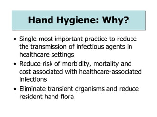 Hand Hygiene: Why?
• Single most important practice to reduce
the transmission of infectious agents in
healthcare settings
• Reduce risk of morbidity, mortality and
cost associated with healthcare-associated
infections
• Eliminate transient organisms and reduce
resident hand flora
 