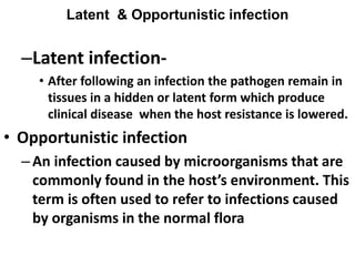 Latent & Opportunistic infection
–Latent infection-
• After following an infection the pathogen remain in
tissues in a hidden or latent form which produce
clinical disease when the host resistance is lowered.
• Opportunistic infection
–An infection caused by microorganisms that are
commonly found in the host’s environment. This
term is often used to refer to infections caused
by organisms in the normal flora
 