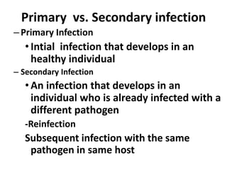 Primary vs. Secondary infection
–Primary Infection
•Intial infection that develops in an
healthy individual
– Secondary Infection
•An infection that develops in an
individual who is already infected with a
different pathogen
-Reinfection
Subsequent infection with the same
pathogen in same host
 