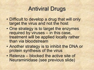 Antiviral Drugs Difficult to develop a drug that will only target the virus and not the host One strategy is to target the enzymes required by viruses – in this case, treatment will be applied locally rather than via bloodstream Another strategy is to inhibit the DNA or protein synthesis of the virus Relenza – blocked the active site of Neuraminidase (see previous slide) 